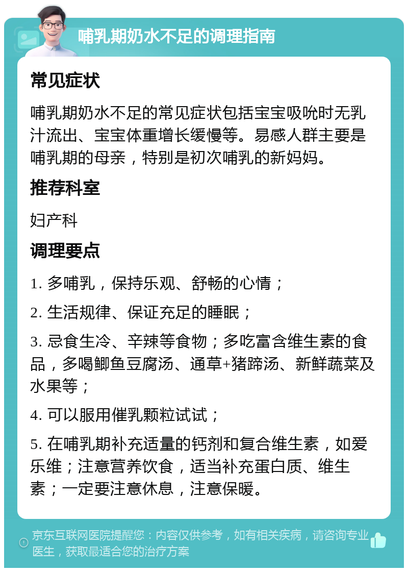 哺乳期奶水不足的调理指南 常见症状 哺乳期奶水不足的常见症状包括宝宝吸吮时无乳汁流出、宝宝体重增长缓慢等。易感人群主要是哺乳期的母亲，特别是初次哺乳的新妈妈。 推荐科室 妇产科 调理要点 1. 多哺乳，保持乐观、舒畅的心情； 2. 生活规律、保证充足的睡眠； 3. 忌食生冷、辛辣等食物；多吃富含维生素的食品，多喝鲫鱼豆腐汤、通草+猪蹄汤、新鲜蔬菜及水果等； 4. 可以服用催乳颗粒试试； 5. 在哺乳期补充适量的钙剂和复合维生素，如爱乐维；注意营养饮食，适当补充蛋白质、维生素；一定要注意休息，注意保暖。