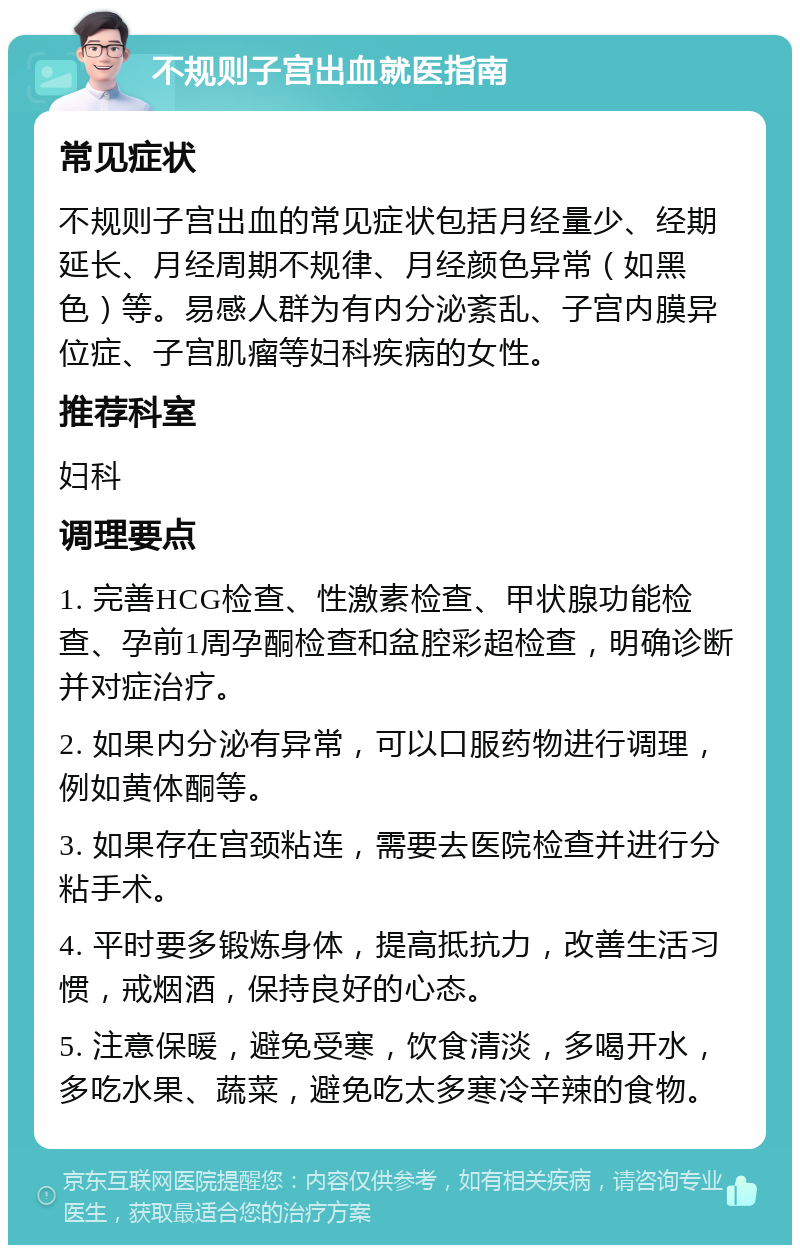 不规则子宫出血就医指南 常见症状 不规则子宫出血的常见症状包括月经量少、经期延长、月经周期不规律、月经颜色异常（如黑色）等。易感人群为有内分泌紊乱、子宫内膜异位症、子宫肌瘤等妇科疾病的女性。 推荐科室 妇科 调理要点 1. 完善HCG检查、性激素检查、甲状腺功能检查、孕前1周孕酮检查和盆腔彩超检查，明确诊断并对症治疗。 2. 如果内分泌有异常，可以口服药物进行调理，例如黄体酮等。 3. 如果存在宫颈粘连，需要去医院检查并进行分粘手术。 4. 平时要多锻炼身体，提高抵抗力，改善生活习惯，戒烟酒，保持良好的心态。 5. 注意保暖，避免受寒，饮食清淡，多喝开水，多吃水果、蔬菜，避免吃太多寒冷辛辣的食物。