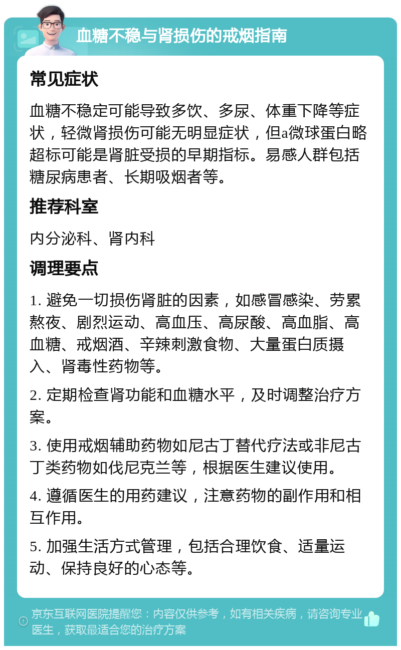 血糖不稳与肾损伤的戒烟指南 常见症状 血糖不稳定可能导致多饮、多尿、体重下降等症状，轻微肾损伤可能无明显症状，但a微球蛋白略超标可能是肾脏受损的早期指标。易感人群包括糖尿病患者、长期吸烟者等。 推荐科室 内分泌科、肾内科 调理要点 1. 避免一切损伤肾脏的因素，如感冒感染、劳累熬夜、剧烈运动、高血压、高尿酸、高血脂、高血糖、戒烟酒、辛辣刺激食物、大量蛋白质摄入、肾毒性药物等。 2. 定期检查肾功能和血糖水平，及时调整治疗方案。 3. 使用戒烟辅助药物如尼古丁替代疗法或非尼古丁类药物如伐尼克兰等，根据医生建议使用。 4. 遵循医生的用药建议，注意药物的副作用和相互作用。 5. 加强生活方式管理，包括合理饮食、适量运动、保持良好的心态等。