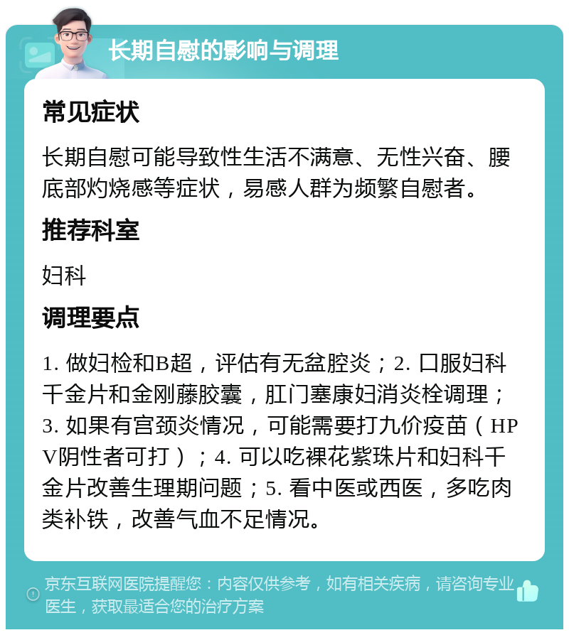 长期自慰的影响与调理 常见症状 长期自慰可能导致性生活不满意、无性兴奋、腰底部灼烧感等症状，易感人群为频繁自慰者。 推荐科室 妇科 调理要点 1. 做妇检和B超，评估有无盆腔炎；2. 口服妇科千金片和金刚藤胶囊，肛门塞康妇消炎栓调理；3. 如果有宫颈炎情况，可能需要打九价疫苗（HPV阴性者可打）；4. 可以吃裸花紫珠片和妇科千金片改善生理期问题；5. 看中医或西医，多吃肉类补铁，改善气血不足情况。