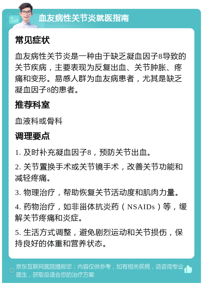 血友病性关节炎就医指南 常见症状 血友病性关节炎是一种由于缺乏凝血因子8导致的关节疾病，主要表现为反复出血、关节肿胀、疼痛和变形。易感人群为血友病患者，尤其是缺乏凝血因子8的患者。 推荐科室 血液科或骨科 调理要点 1. 及时补充凝血因子8，预防关节出血。 2. 关节置换手术或关节镜手术，改善关节功能和减轻疼痛。 3. 物理治疗，帮助恢复关节活动度和肌肉力量。 4. 药物治疗，如非甾体抗炎药（NSAIDs）等，缓解关节疼痛和炎症。 5. 生活方式调整，避免剧烈运动和关节损伤，保持良好的体重和营养状态。