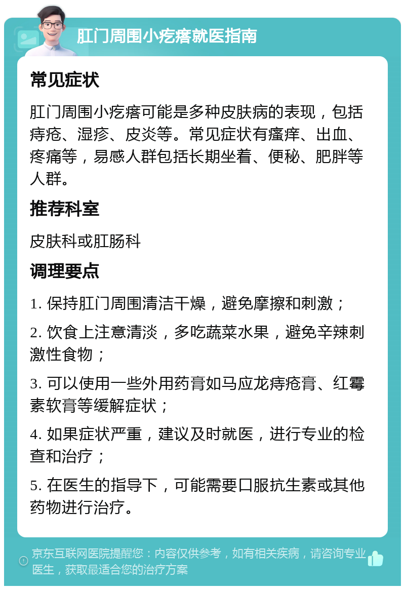 肛门周围小疙瘩就医指南 常见症状 肛门周围小疙瘩可能是多种皮肤病的表现，包括痔疮、湿疹、皮炎等。常见症状有瘙痒、出血、疼痛等，易感人群包括长期坐着、便秘、肥胖等人群。 推荐科室 皮肤科或肛肠科 调理要点 1. 保持肛门周围清洁干燥，避免摩擦和刺激； 2. 饮食上注意清淡，多吃蔬菜水果，避免辛辣刺激性食物； 3. 可以使用一些外用药膏如马应龙痔疮膏、红霉素软膏等缓解症状； 4. 如果症状严重，建议及时就医，进行专业的检查和治疗； 5. 在医生的指导下，可能需要口服抗生素或其他药物进行治疗。