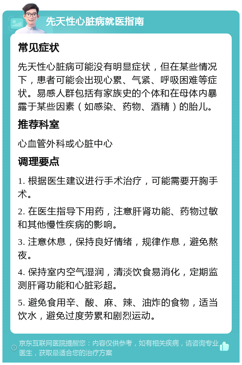 先天性心脏病就医指南 常见症状 先天性心脏病可能没有明显症状，但在某些情况下，患者可能会出现心累、气紧、呼吸困难等症状。易感人群包括有家族史的个体和在母体内暴露于某些因素（如感染、药物、酒精）的胎儿。 推荐科室 心血管外科或心脏中心 调理要点 1. 根据医生建议进行手术治疗，可能需要开胸手术。 2. 在医生指导下用药，注意肝肾功能、药物过敏和其他慢性疾病的影响。 3. 注意休息，保持良好情绪，规律作息，避免熬夜。 4. 保持室内空气湿润，清淡饮食易消化，定期监测肝肾功能和心脏彩超。 5. 避免食用辛、酸、麻、辣、油炸的食物，适当饮水，避免过度劳累和剧烈运动。