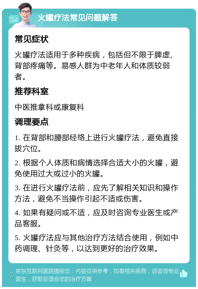 火罐疗法常见问题解答 常见症状 火罐疗法适用于多种疾病，包括但不限于脾虚、背部疼痛等。易感人群为中老年人和体质较弱者。 推荐科室 中医推拿科或康复科 调理要点 1. 在背部和腰部经络上进行火罐疗法，避免直接拔穴位。 2. 根据个人体质和病情选择合适大小的火罐，避免使用过大或过小的火罐。 3. 在进行火罐疗法前，应先了解相关知识和操作方法，避免不当操作引起不适或伤害。 4. 如果有疑问或不适，应及时咨询专业医生或产品客服。 5. 火罐疗法应与其他治疗方法结合使用，例如中药调理、针灸等，以达到更好的治疗效果。