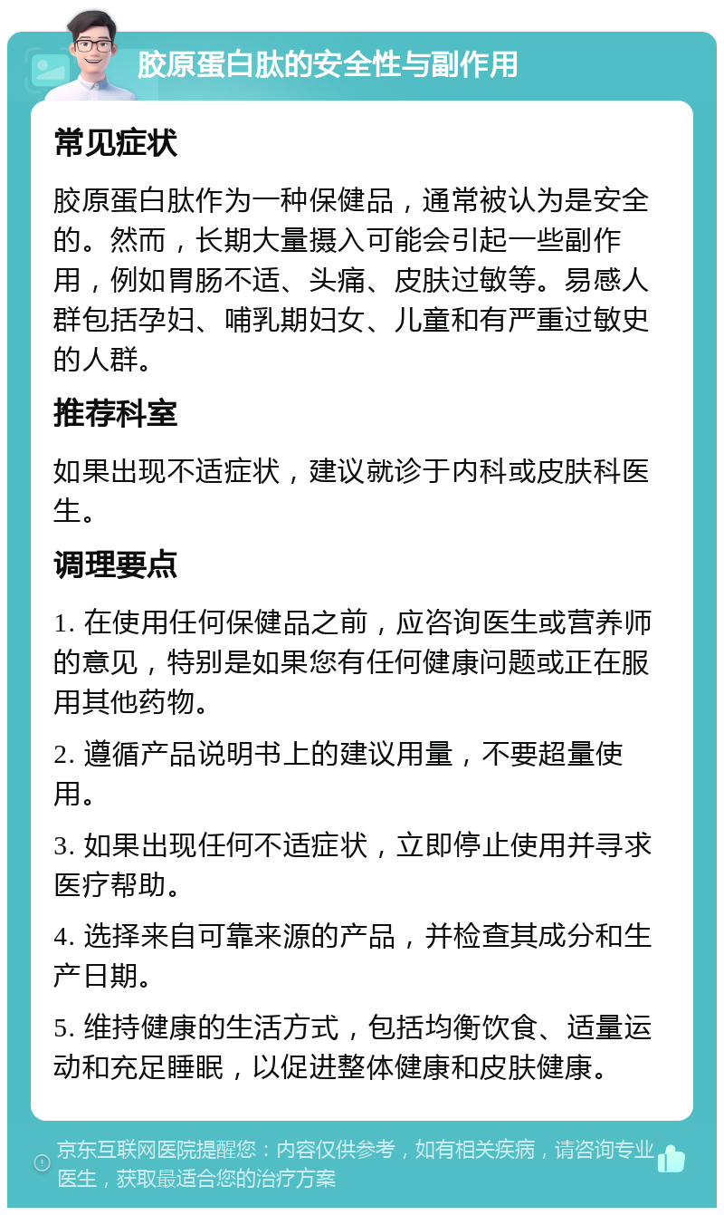 胶原蛋白肽的安全性与副作用 常见症状 胶原蛋白肽作为一种保健品，通常被认为是安全的。然而，长期大量摄入可能会引起一些副作用，例如胃肠不适、头痛、皮肤过敏等。易感人群包括孕妇、哺乳期妇女、儿童和有严重过敏史的人群。 推荐科室 如果出现不适症状，建议就诊于内科或皮肤科医生。 调理要点 1. 在使用任何保健品之前，应咨询医生或营养师的意见，特别是如果您有任何健康问题或正在服用其他药物。 2. 遵循产品说明书上的建议用量，不要超量使用。 3. 如果出现任何不适症状，立即停止使用并寻求医疗帮助。 4. 选择来自可靠来源的产品，并检查其成分和生产日期。 5. 维持健康的生活方式，包括均衡饮食、适量运动和充足睡眠，以促进整体健康和皮肤健康。