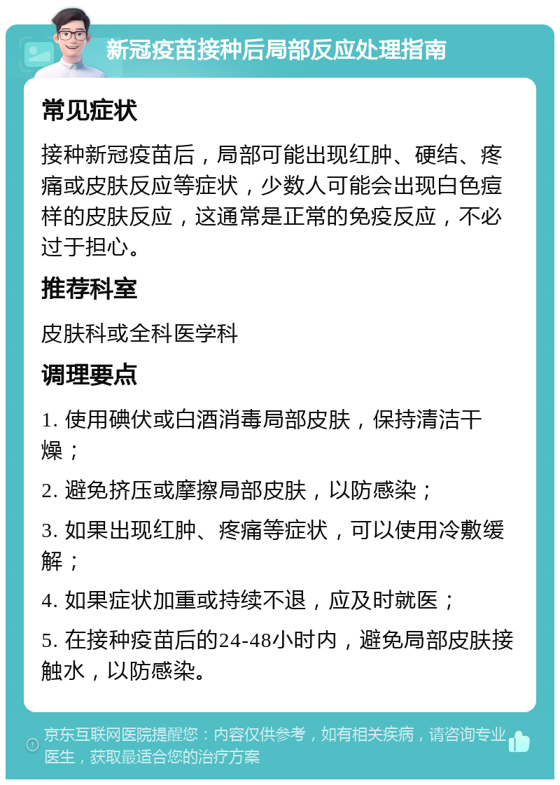 新冠疫苗接种后局部反应处理指南 常见症状 接种新冠疫苗后，局部可能出现红肿、硬结、疼痛或皮肤反应等症状，少数人可能会出现白色痘样的皮肤反应，这通常是正常的免疫反应，不必过于担心。 推荐科室 皮肤科或全科医学科 调理要点 1. 使用碘伏或白酒消毒局部皮肤，保持清洁干燥； 2. 避免挤压或摩擦局部皮肤，以防感染； 3. 如果出现红肿、疼痛等症状，可以使用冷敷缓解； 4. 如果症状加重或持续不退，应及时就医； 5. 在接种疫苗后的24-48小时内，避免局部皮肤接触水，以防感染。