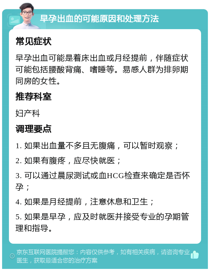 早孕出血的可能原因和处理方法 常见症状 早孕出血可能是着床出血或月经提前，伴随症状可能包括腰酸背痛、嗜睡等。易感人群为排卵期同房的女性。 推荐科室 妇产科 调理要点 1. 如果出血量不多且无腹痛，可以暂时观察； 2. 如果有腹疼，应尽快就医； 3. 可以通过晨尿测试或血HCG检查来确定是否怀孕； 4. 如果是月经提前，注意休息和卫生； 5. 如果是早孕，应及时就医并接受专业的孕期管理和指导。