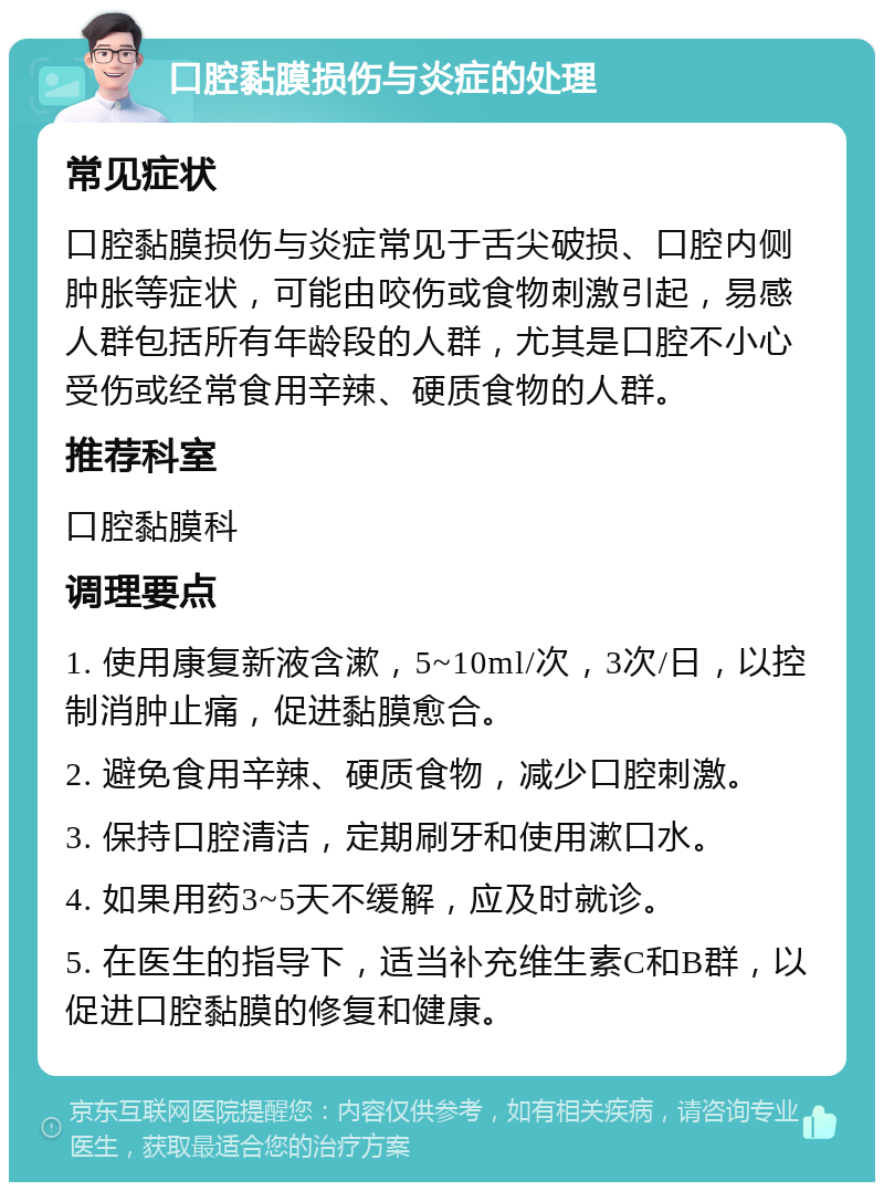 口腔黏膜损伤与炎症的处理 常见症状 口腔黏膜损伤与炎症常见于舌尖破损、口腔内侧肿胀等症状，可能由咬伤或食物刺激引起，易感人群包括所有年龄段的人群，尤其是口腔不小心受伤或经常食用辛辣、硬质食物的人群。 推荐科室 口腔黏膜科 调理要点 1. 使用康复新液含漱，5~10ml/次，3次/日，以控制消肿止痛，促进黏膜愈合。 2. 避免食用辛辣、硬质食物，减少口腔刺激。 3. 保持口腔清洁，定期刷牙和使用漱口水。 4. 如果用药3~5天不缓解，应及时就诊。 5. 在医生的指导下，适当补充维生素C和B群，以促进口腔黏膜的修复和健康。