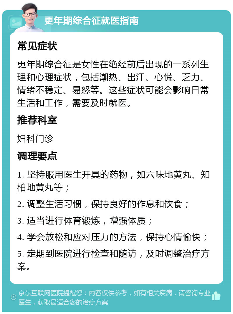 更年期综合征就医指南 常见症状 更年期综合征是女性在绝经前后出现的一系列生理和心理症状，包括潮热、出汗、心慌、乏力、情绪不稳定、易怒等。这些症状可能会影响日常生活和工作，需要及时就医。 推荐科室 妇科门诊 调理要点 1. 坚持服用医生开具的药物，如六味地黄丸、知柏地黄丸等； 2. 调整生活习惯，保持良好的作息和饮食； 3. 适当进行体育锻炼，增强体质； 4. 学会放松和应对压力的方法，保持心情愉快； 5. 定期到医院进行检查和随访，及时调整治疗方案。