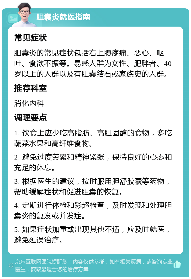 胆囊炎就医指南 常见症状 胆囊炎的常见症状包括右上腹疼痛、恶心、呕吐、食欲不振等。易感人群为女性、肥胖者、40岁以上的人群以及有胆囊结石或家族史的人群。 推荐科室 消化内科 调理要点 1. 饮食上应少吃高脂肪、高胆固醇的食物，多吃蔬菜水果和高纤维食物。 2. 避免过度劳累和精神紧张，保持良好的心态和充足的休息。 3. 根据医生的建议，按时服用胆舒胶囊等药物，帮助缓解症状和促进胆囊的恢复。 4. 定期进行体检和彩超检查，及时发现和处理胆囊炎的复发或并发症。 5. 如果症状加重或出现其他不适，应及时就医，避免延误治疗。