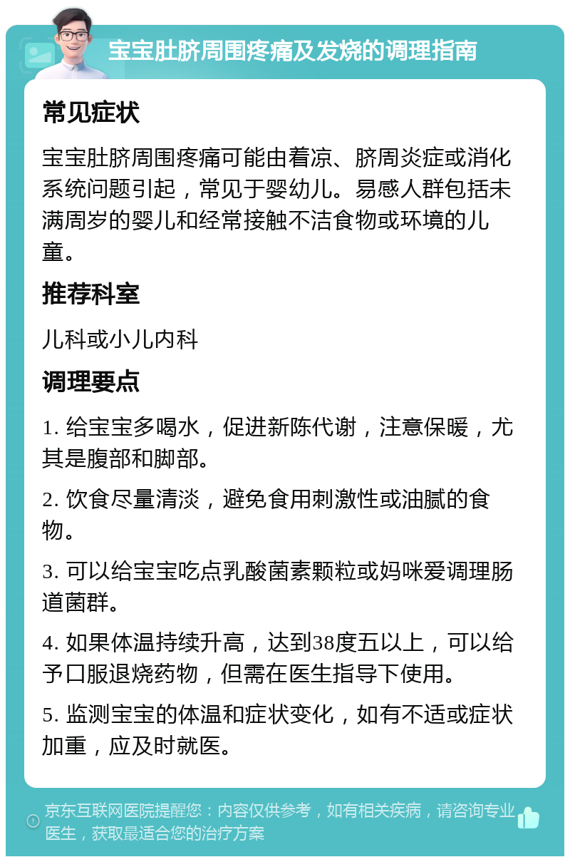 宝宝肚脐周围疼痛及发烧的调理指南 常见症状 宝宝肚脐周围疼痛可能由着凉、脐周炎症或消化系统问题引起，常见于婴幼儿。易感人群包括未满周岁的婴儿和经常接触不洁食物或环境的儿童。 推荐科室 儿科或小儿内科 调理要点 1. 给宝宝多喝水，促进新陈代谢，注意保暖，尤其是腹部和脚部。 2. 饮食尽量清淡，避免食用刺激性或油腻的食物。 3. 可以给宝宝吃点乳酸菌素颗粒或妈咪爱调理肠道菌群。 4. 如果体温持续升高，达到38度五以上，可以给予口服退烧药物，但需在医生指导下使用。 5. 监测宝宝的体温和症状变化，如有不适或症状加重，应及时就医。