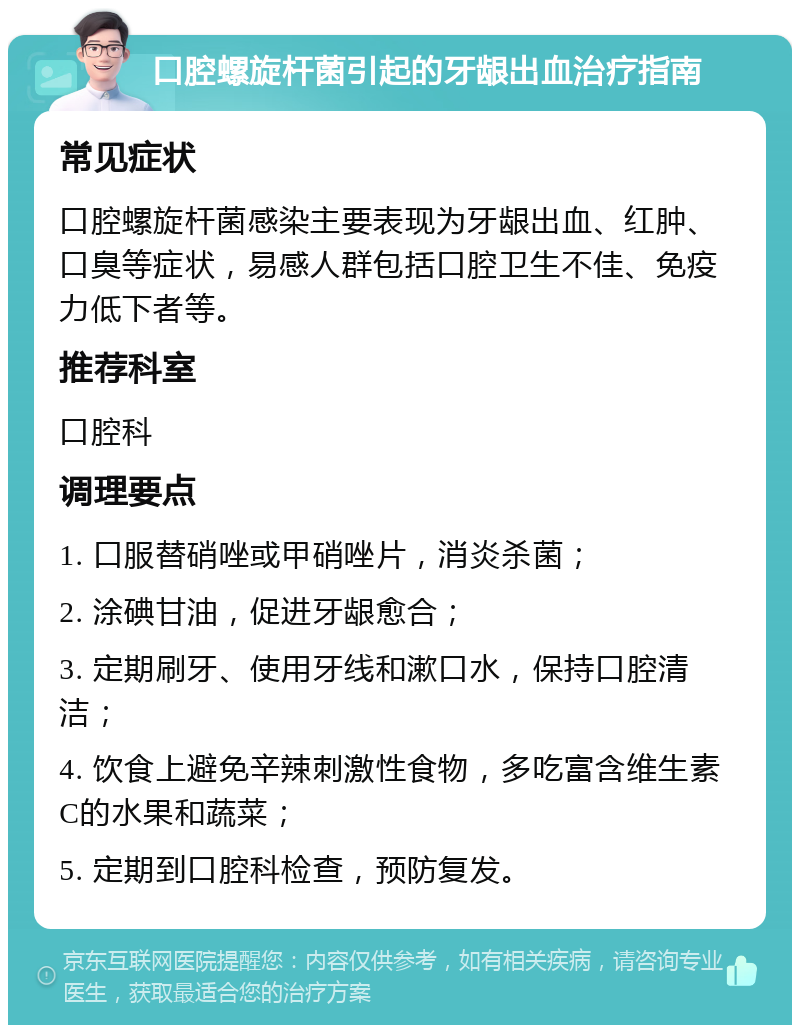 口腔螺旋杆菌引起的牙龈出血治疗指南 常见症状 口腔螺旋杆菌感染主要表现为牙龈出血、红肿、口臭等症状，易感人群包括口腔卫生不佳、免疫力低下者等。 推荐科室 口腔科 调理要点 1. 口服替硝唑或甲硝唑片，消炎杀菌； 2. 涂碘甘油，促进牙龈愈合； 3. 定期刷牙、使用牙线和漱口水，保持口腔清洁； 4. 饮食上避免辛辣刺激性食物，多吃富含维生素C的水果和蔬菜； 5. 定期到口腔科检查，预防复发。