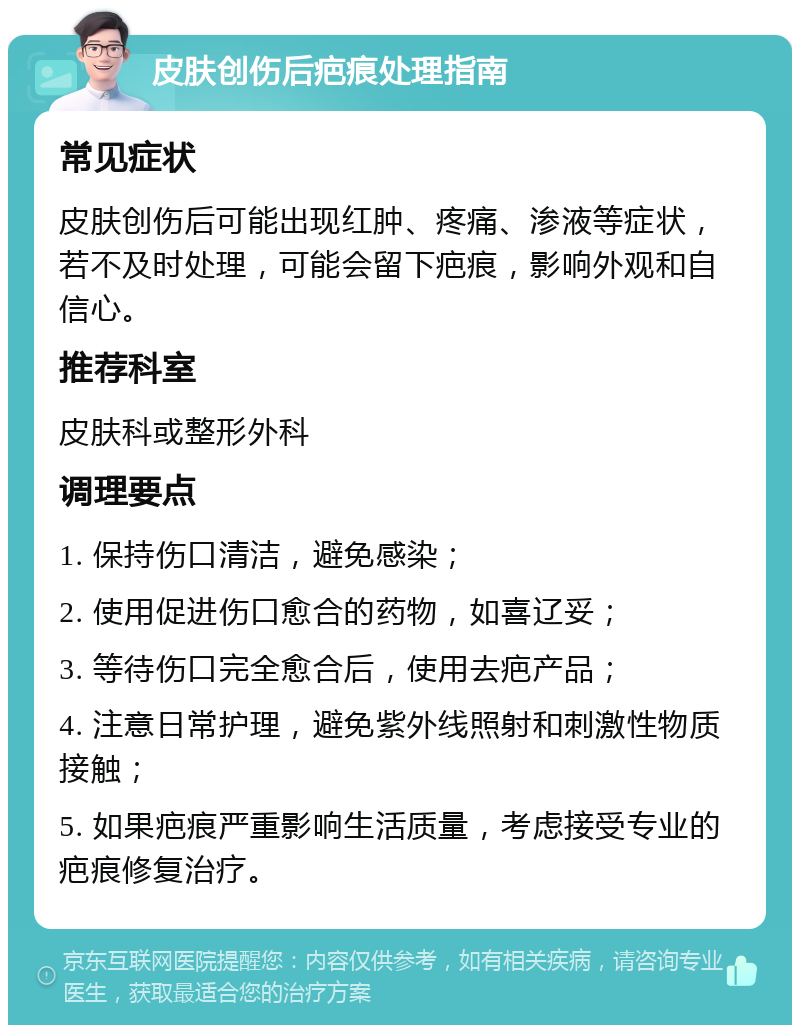 皮肤创伤后疤痕处理指南 常见症状 皮肤创伤后可能出现红肿、疼痛、渗液等症状，若不及时处理，可能会留下疤痕，影响外观和自信心。 推荐科室 皮肤科或整形外科 调理要点 1. 保持伤口清洁，避免感染； 2. 使用促进伤口愈合的药物，如喜辽妥； 3. 等待伤口完全愈合后，使用去疤产品； 4. 注意日常护理，避免紫外线照射和刺激性物质接触； 5. 如果疤痕严重影响生活质量，考虑接受专业的疤痕修复治疗。