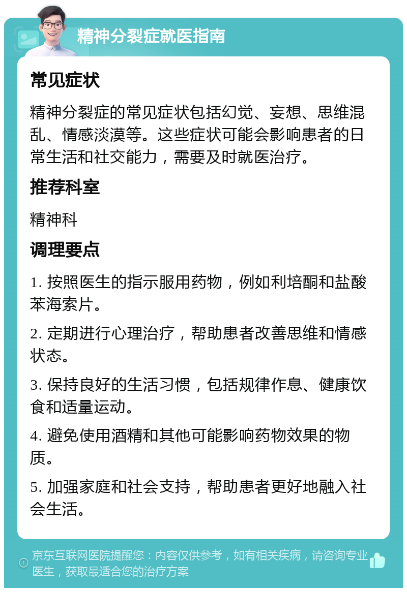 精神分裂症就医指南 常见症状 精神分裂症的常见症状包括幻觉、妄想、思维混乱、情感淡漠等。这些症状可能会影响患者的日常生活和社交能力，需要及时就医治疗。 推荐科室 精神科 调理要点 1. 按照医生的指示服用药物，例如利培酮和盐酸苯海索片。 2. 定期进行心理治疗，帮助患者改善思维和情感状态。 3. 保持良好的生活习惯，包括规律作息、健康饮食和适量运动。 4. 避免使用酒精和其他可能影响药物效果的物质。 5. 加强家庭和社会支持，帮助患者更好地融入社会生活。