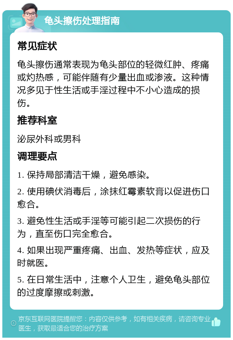 龟头擦伤处理指南 常见症状 龟头擦伤通常表现为龟头部位的轻微红肿、疼痛或灼热感，可能伴随有少量出血或渗液。这种情况多见于性生活或手淫过程中不小心造成的损伤。 推荐科室 泌尿外科或男科 调理要点 1. 保持局部清洁干燥，避免感染。 2. 使用碘伏消毒后，涂抹红霉素软膏以促进伤口愈合。 3. 避免性生活或手淫等可能引起二次损伤的行为，直至伤口完全愈合。 4. 如果出现严重疼痛、出血、发热等症状，应及时就医。 5. 在日常生活中，注意个人卫生，避免龟头部位的过度摩擦或刺激。