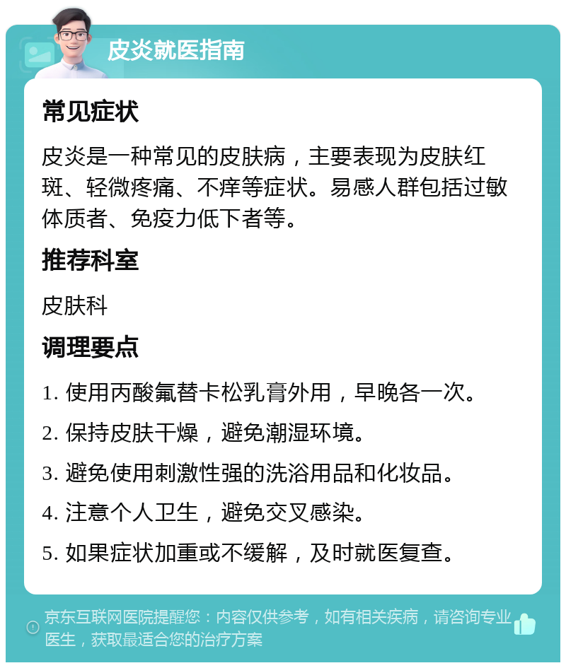 皮炎就医指南 常见症状 皮炎是一种常见的皮肤病，主要表现为皮肤红斑、轻微疼痛、不痒等症状。易感人群包括过敏体质者、免疫力低下者等。 推荐科室 皮肤科 调理要点 1. 使用丙酸氟替卡松乳膏外用，早晚各一次。 2. 保持皮肤干燥，避免潮湿环境。 3. 避免使用刺激性强的洗浴用品和化妆品。 4. 注意个人卫生，避免交叉感染。 5. 如果症状加重或不缓解，及时就医复查。