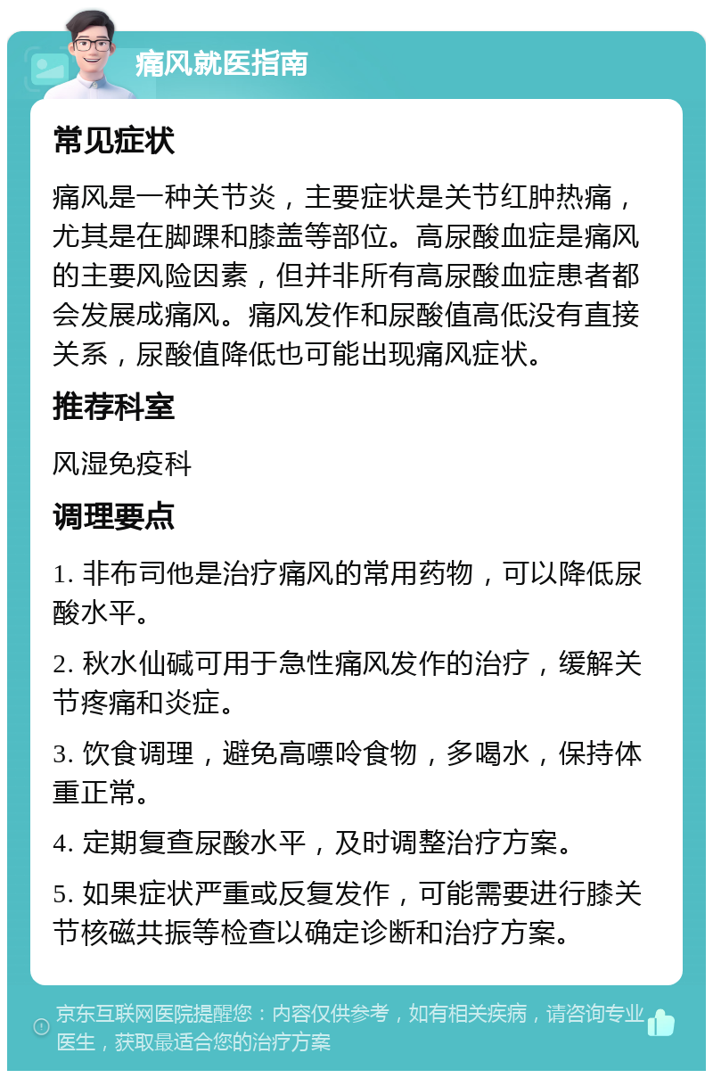 痛风就医指南 常见症状 痛风是一种关节炎，主要症状是关节红肿热痛，尤其是在脚踝和膝盖等部位。高尿酸血症是痛风的主要风险因素，但并非所有高尿酸血症患者都会发展成痛风。痛风发作和尿酸值高低没有直接关系，尿酸值降低也可能出现痛风症状。 推荐科室 风湿免疫科 调理要点 1. 非布司他是治疗痛风的常用药物，可以降低尿酸水平。 2. 秋水仙碱可用于急性痛风发作的治疗，缓解关节疼痛和炎症。 3. 饮食调理，避免高嘌呤食物，多喝水，保持体重正常。 4. 定期复查尿酸水平，及时调整治疗方案。 5. 如果症状严重或反复发作，可能需要进行膝关节核磁共振等检查以确定诊断和治疗方案。