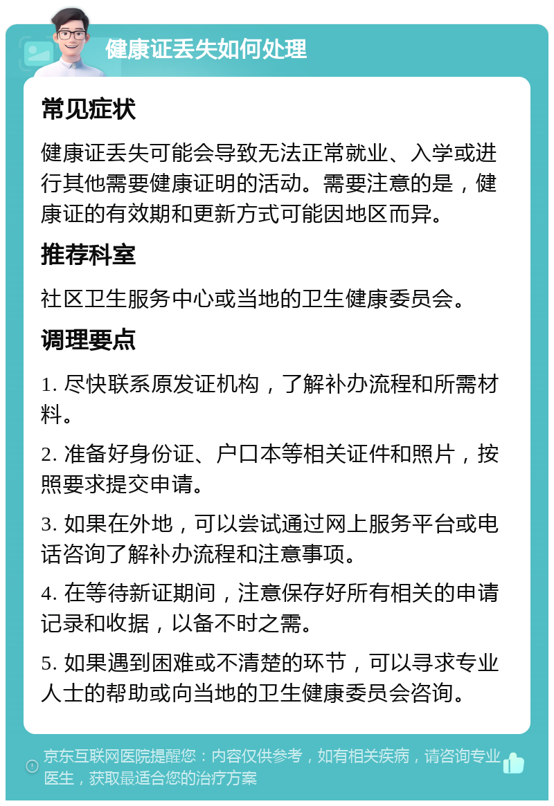 健康证丢失如何处理 常见症状 健康证丢失可能会导致无法正常就业、入学或进行其他需要健康证明的活动。需要注意的是，健康证的有效期和更新方式可能因地区而异。 推荐科室 社区卫生服务中心或当地的卫生健康委员会。 调理要点 1. 尽快联系原发证机构，了解补办流程和所需材料。 2. 准备好身份证、户口本等相关证件和照片，按照要求提交申请。 3. 如果在外地，可以尝试通过网上服务平台或电话咨询了解补办流程和注意事项。 4. 在等待新证期间，注意保存好所有相关的申请记录和收据，以备不时之需。 5. 如果遇到困难或不清楚的环节，可以寻求专业人士的帮助或向当地的卫生健康委员会咨询。