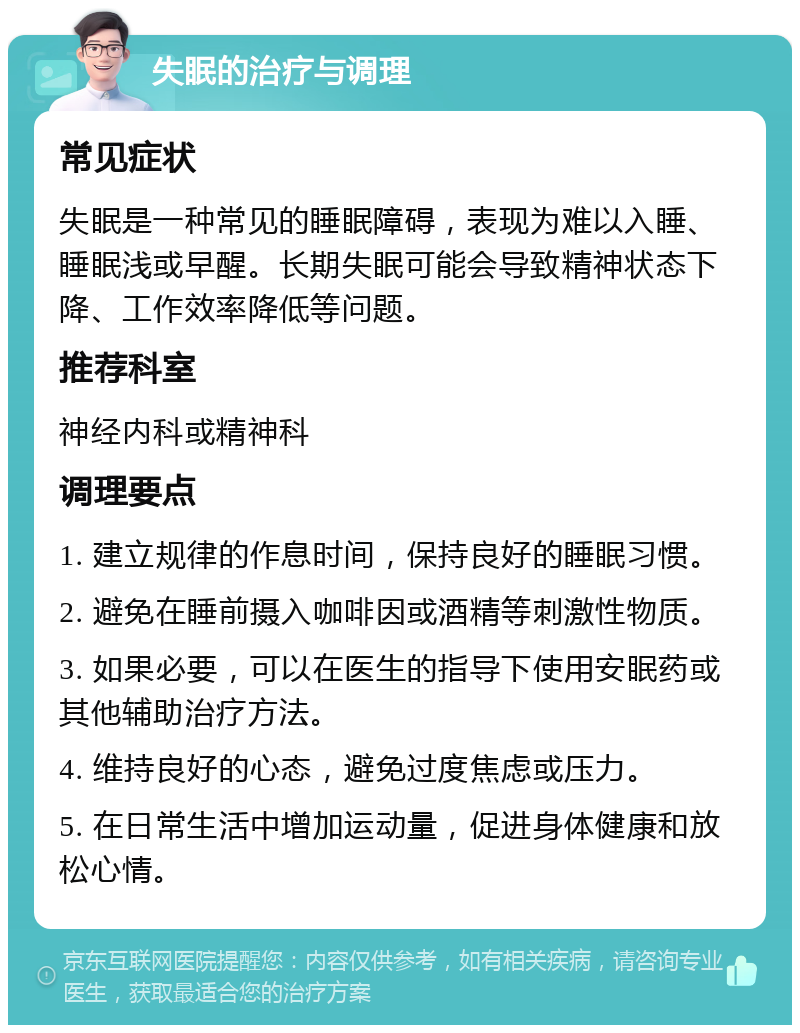 失眠的治疗与调理 常见症状 失眠是一种常见的睡眠障碍，表现为难以入睡、睡眠浅或早醒。长期失眠可能会导致精神状态下降、工作效率降低等问题。 推荐科室 神经内科或精神科 调理要点 1. 建立规律的作息时间，保持良好的睡眠习惯。 2. 避免在睡前摄入咖啡因或酒精等刺激性物质。 3. 如果必要，可以在医生的指导下使用安眠药或其他辅助治疗方法。 4. 维持良好的心态，避免过度焦虑或压力。 5. 在日常生活中增加运动量，促进身体健康和放松心情。