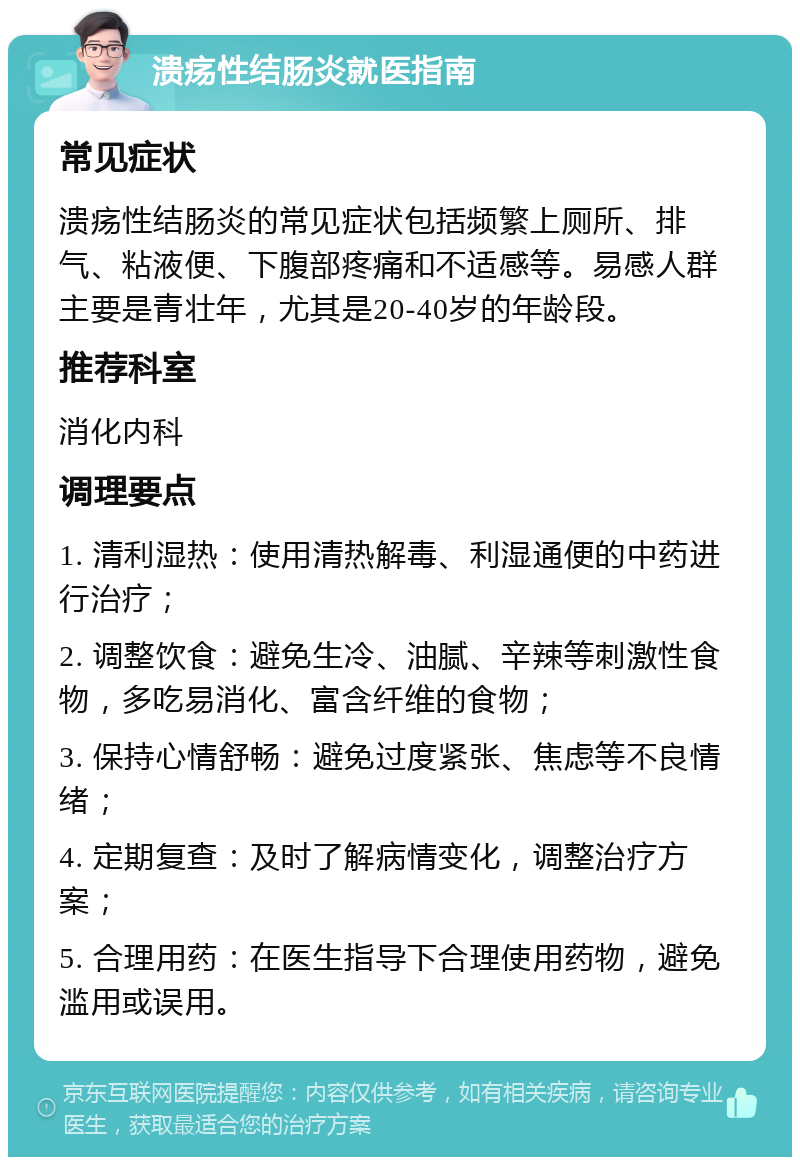 溃疡性结肠炎就医指南 常见症状 溃疡性结肠炎的常见症状包括频繁上厕所、排气、粘液便、下腹部疼痛和不适感等。易感人群主要是青壮年，尤其是20-40岁的年龄段。 推荐科室 消化内科 调理要点 1. 清利湿热：使用清热解毒、利湿通便的中药进行治疗； 2. 调整饮食：避免生冷、油腻、辛辣等刺激性食物，多吃易消化、富含纤维的食物； 3. 保持心情舒畅：避免过度紧张、焦虑等不良情绪； 4. 定期复查：及时了解病情变化，调整治疗方案； 5. 合理用药：在医生指导下合理使用药物，避免滥用或误用。