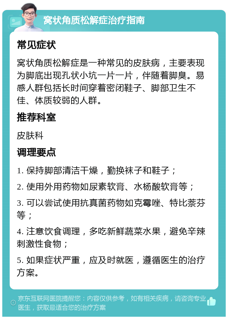 窝状角质松解症治疗指南 常见症状 窝状角质松解症是一种常见的皮肤病，主要表现为脚底出现孔状小坑一片一片，伴随着脚臭。易感人群包括长时间穿着密闭鞋子、脚部卫生不佳、体质较弱的人群。 推荐科室 皮肤科 调理要点 1. 保持脚部清洁干燥，勤换袜子和鞋子； 2. 使用外用药物如尿素软膏、水杨酸软膏等； 3. 可以尝试使用抗真菌药物如克霉唑、特比萘芬等； 4. 注意饮食调理，多吃新鲜蔬菜水果，避免辛辣刺激性食物； 5. 如果症状严重，应及时就医，遵循医生的治疗方案。