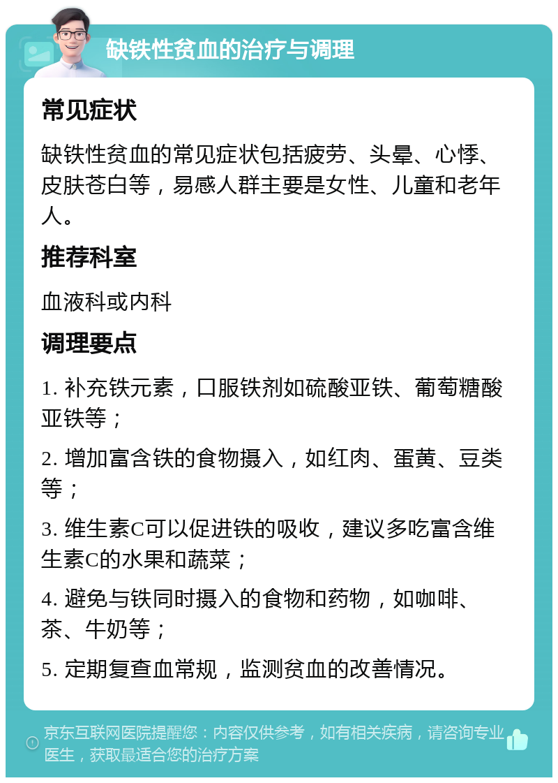 缺铁性贫血的治疗与调理 常见症状 缺铁性贫血的常见症状包括疲劳、头晕、心悸、皮肤苍白等，易感人群主要是女性、儿童和老年人。 推荐科室 血液科或内科 调理要点 1. 补充铁元素，口服铁剂如硫酸亚铁、葡萄糖酸亚铁等； 2. 增加富含铁的食物摄入，如红肉、蛋黄、豆类等； 3. 维生素C可以促进铁的吸收，建议多吃富含维生素C的水果和蔬菜； 4. 避免与铁同时摄入的食物和药物，如咖啡、茶、牛奶等； 5. 定期复查血常规，监测贫血的改善情况。