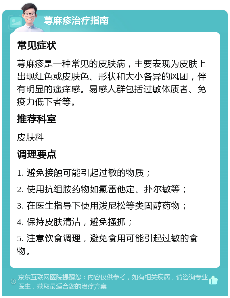 荨麻疹治疗指南 常见症状 荨麻疹是一种常见的皮肤病，主要表现为皮肤上出现红色或皮肤色、形状和大小各异的风团，伴有明显的瘙痒感。易感人群包括过敏体质者、免疫力低下者等。 推荐科室 皮肤科 调理要点 1. 避免接触可能引起过敏的物质； 2. 使用抗组胺药物如氯雷他定、扑尔敏等； 3. 在医生指导下使用泼尼松等类固醇药物； 4. 保持皮肤清洁，避免搔抓； 5. 注意饮食调理，避免食用可能引起过敏的食物。