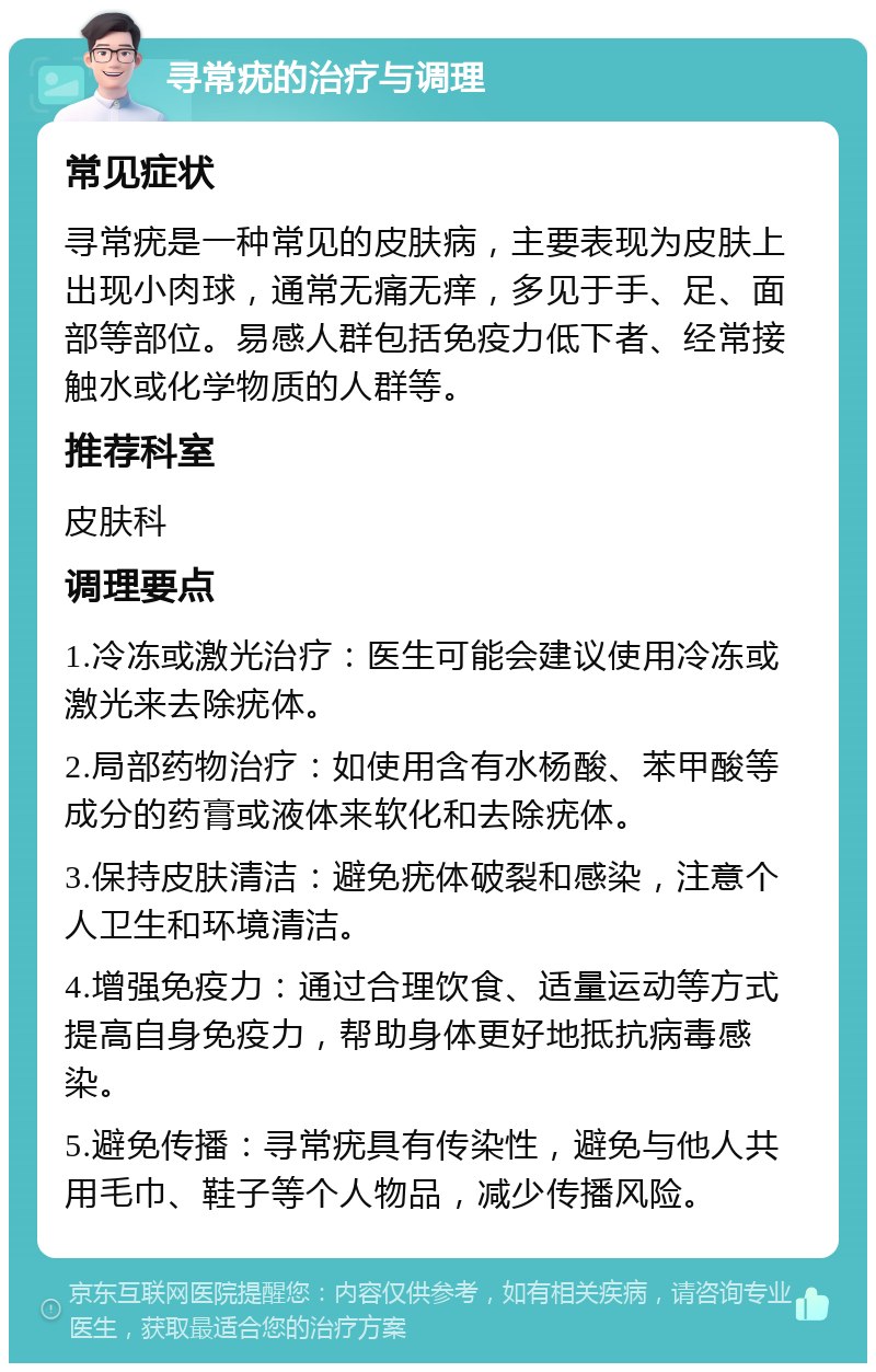 寻常疣的治疗与调理 常见症状 寻常疣是一种常见的皮肤病，主要表现为皮肤上出现小肉球，通常无痛无痒，多见于手、足、面部等部位。易感人群包括免疫力低下者、经常接触水或化学物质的人群等。 推荐科室 皮肤科 调理要点 1.冷冻或激光治疗：医生可能会建议使用冷冻或激光来去除疣体。 2.局部药物治疗：如使用含有水杨酸、苯甲酸等成分的药膏或液体来软化和去除疣体。 3.保持皮肤清洁：避免疣体破裂和感染，注意个人卫生和环境清洁。 4.增强免疫力：通过合理饮食、适量运动等方式提高自身免疫力，帮助身体更好地抵抗病毒感染。 5.避免传播：寻常疣具有传染性，避免与他人共用毛巾、鞋子等个人物品，减少传播风险。