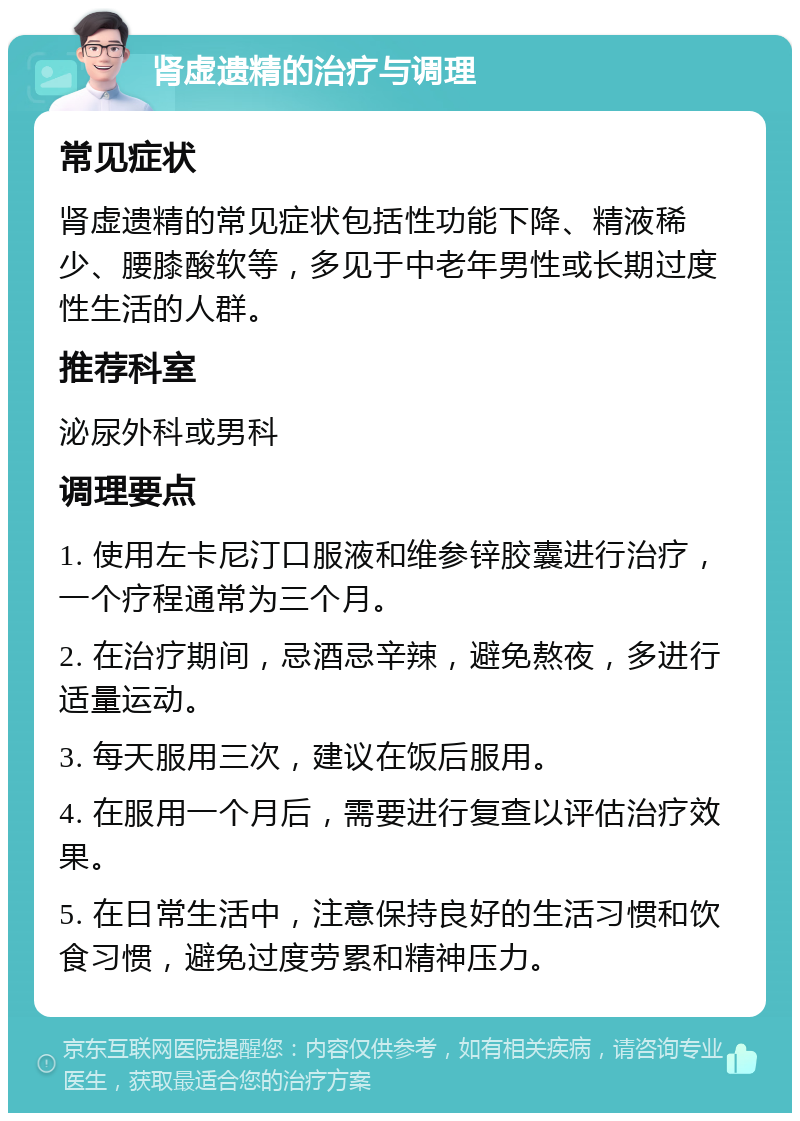 肾虚遗精的治疗与调理 常见症状 肾虚遗精的常见症状包括性功能下降、精液稀少、腰膝酸软等，多见于中老年男性或长期过度性生活的人群。 推荐科室 泌尿外科或男科 调理要点 1. 使用左卡尼汀口服液和维参锌胶囊进行治疗，一个疗程通常为三个月。 2. 在治疗期间，忌酒忌辛辣，避免熬夜，多进行适量运动。 3. 每天服用三次，建议在饭后服用。 4. 在服用一个月后，需要进行复查以评估治疗效果。 5. 在日常生活中，注意保持良好的生活习惯和饮食习惯，避免过度劳累和精神压力。