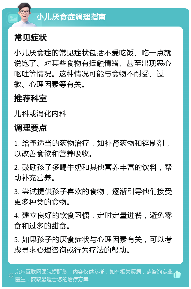 小儿厌食症调理指南 常见症状 小儿厌食症的常见症状包括不爱吃饭、吃一点就说饱了、对某些食物有抵触情绪、甚至出现恶心呕吐等情况。这种情况可能与食物不耐受、过敏、心理因素等有关。 推荐科室 儿科或消化内科 调理要点 1. 给予适当的药物治疗，如补肾药物和锌制剂，以改善食欲和营养吸收。 2. 鼓励孩子多喝牛奶和其他营养丰富的饮料，帮助补充营养。 3. 尝试提供孩子喜欢的食物，逐渐引导他们接受更多种类的食物。 4. 建立良好的饮食习惯，定时定量进餐，避免零食和过多的甜食。 5. 如果孩子的厌食症状与心理因素有关，可以考虑寻求心理咨询或行为疗法的帮助。