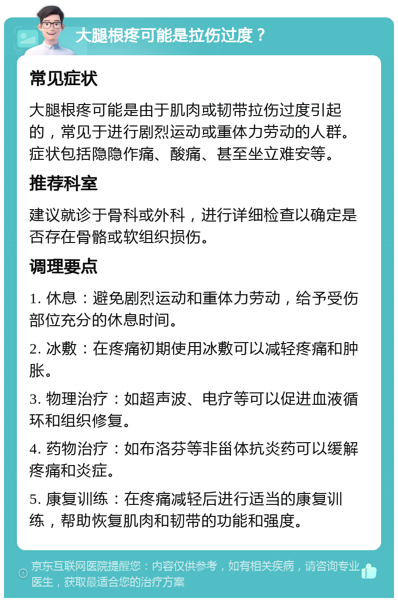 大腿根疼可能是拉伤过度？ 常见症状 大腿根疼可能是由于肌肉或韧带拉伤过度引起的，常见于进行剧烈运动或重体力劳动的人群。症状包括隐隐作痛、酸痛、甚至坐立难安等。 推荐科室 建议就诊于骨科或外科，进行详细检查以确定是否存在骨骼或软组织损伤。 调理要点 1. 休息：避免剧烈运动和重体力劳动，给予受伤部位充分的休息时间。 2. 冰敷：在疼痛初期使用冰敷可以减轻疼痛和肿胀。 3. 物理治疗：如超声波、电疗等可以促进血液循环和组织修复。 4. 药物治疗：如布洛芬等非甾体抗炎药可以缓解疼痛和炎症。 5. 康复训练：在疼痛减轻后进行适当的康复训练，帮助恢复肌肉和韧带的功能和强度。