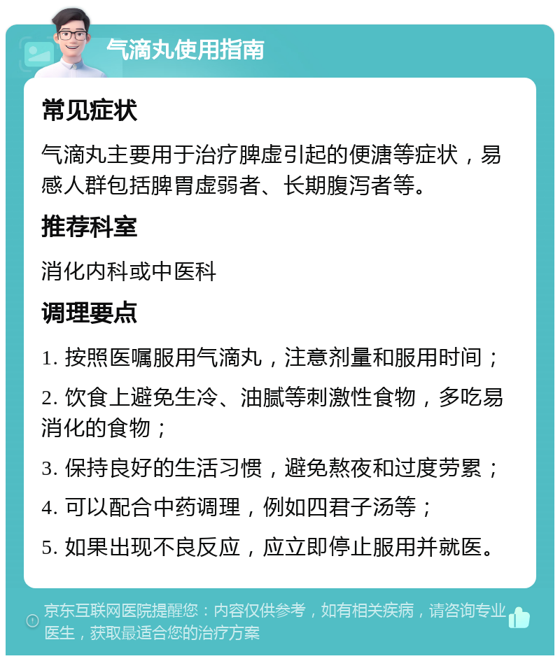 气滴丸使用指南 常见症状 气滴丸主要用于治疗脾虚引起的便溏等症状，易感人群包括脾胃虚弱者、长期腹泻者等。 推荐科室 消化内科或中医科 调理要点 1. 按照医嘱服用气滴丸，注意剂量和服用时间； 2. 饮食上避免生冷、油腻等刺激性食物，多吃易消化的食物； 3. 保持良好的生活习惯，避免熬夜和过度劳累； 4. 可以配合中药调理，例如四君子汤等； 5. 如果出现不良反应，应立即停止服用并就医。