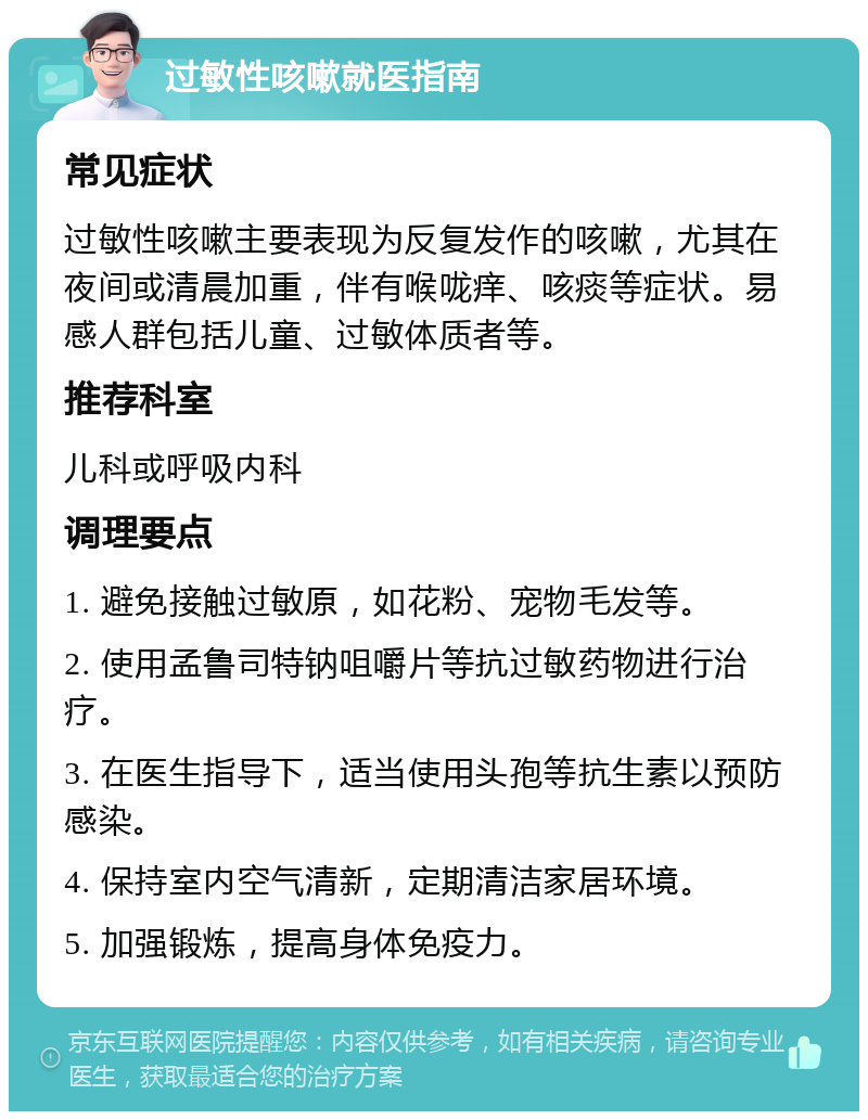 过敏性咳嗽就医指南 常见症状 过敏性咳嗽主要表现为反复发作的咳嗽，尤其在夜间或清晨加重，伴有喉咙痒、咳痰等症状。易感人群包括儿童、过敏体质者等。 推荐科室 儿科或呼吸内科 调理要点 1. 避免接触过敏原，如花粉、宠物毛发等。 2. 使用孟鲁司特钠咀嚼片等抗过敏药物进行治疗。 3. 在医生指导下，适当使用头孢等抗生素以预防感染。 4. 保持室内空气清新，定期清洁家居环境。 5. 加强锻炼，提高身体免疫力。