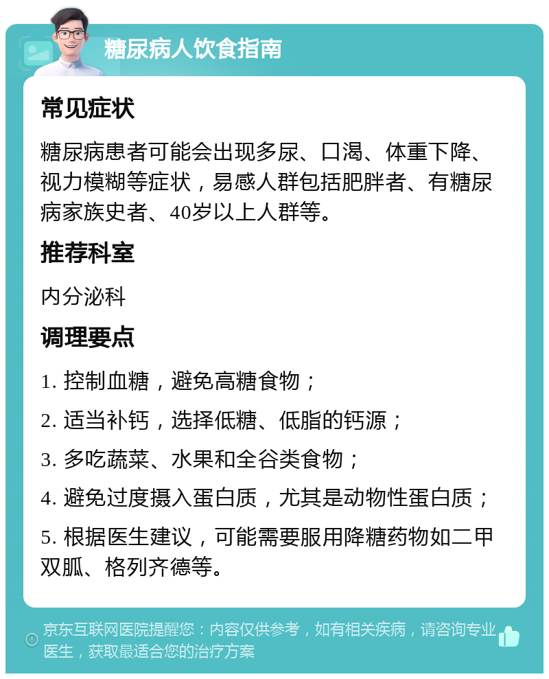 糖尿病人饮食指南 常见症状 糖尿病患者可能会出现多尿、口渴、体重下降、视力模糊等症状，易感人群包括肥胖者、有糖尿病家族史者、40岁以上人群等。 推荐科室 内分泌科 调理要点 1. 控制血糖，避免高糖食物； 2. 适当补钙，选择低糖、低脂的钙源； 3. 多吃蔬菜、水果和全谷类食物； 4. 避免过度摄入蛋白质，尤其是动物性蛋白质； 5. 根据医生建议，可能需要服用降糖药物如二甲双胍、格列齐德等。