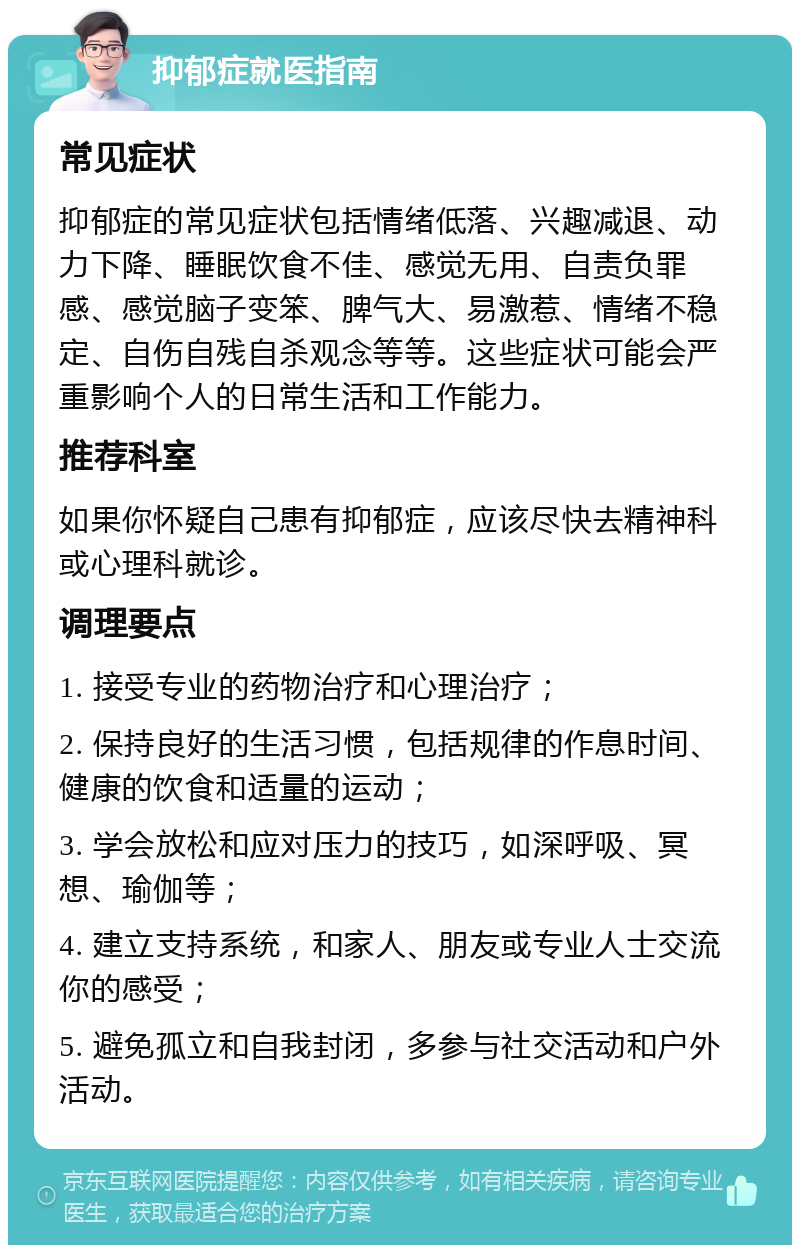 抑郁症就医指南 常见症状 抑郁症的常见症状包括情绪低落、兴趣减退、动力下降、睡眠饮食不佳、感觉无用、自责负罪感、感觉脑子变笨、脾气大、易激惹、情绪不稳定、自伤自残自杀观念等等。这些症状可能会严重影响个人的日常生活和工作能力。 推荐科室 如果你怀疑自己患有抑郁症，应该尽快去精神科或心理科就诊。 调理要点 1. 接受专业的药物治疗和心理治疗； 2. 保持良好的生活习惯，包括规律的作息时间、健康的饮食和适量的运动； 3. 学会放松和应对压力的技巧，如深呼吸、冥想、瑜伽等； 4. 建立支持系统，和家人、朋友或专业人士交流你的感受； 5. 避免孤立和自我封闭，多参与社交活动和户外活动。