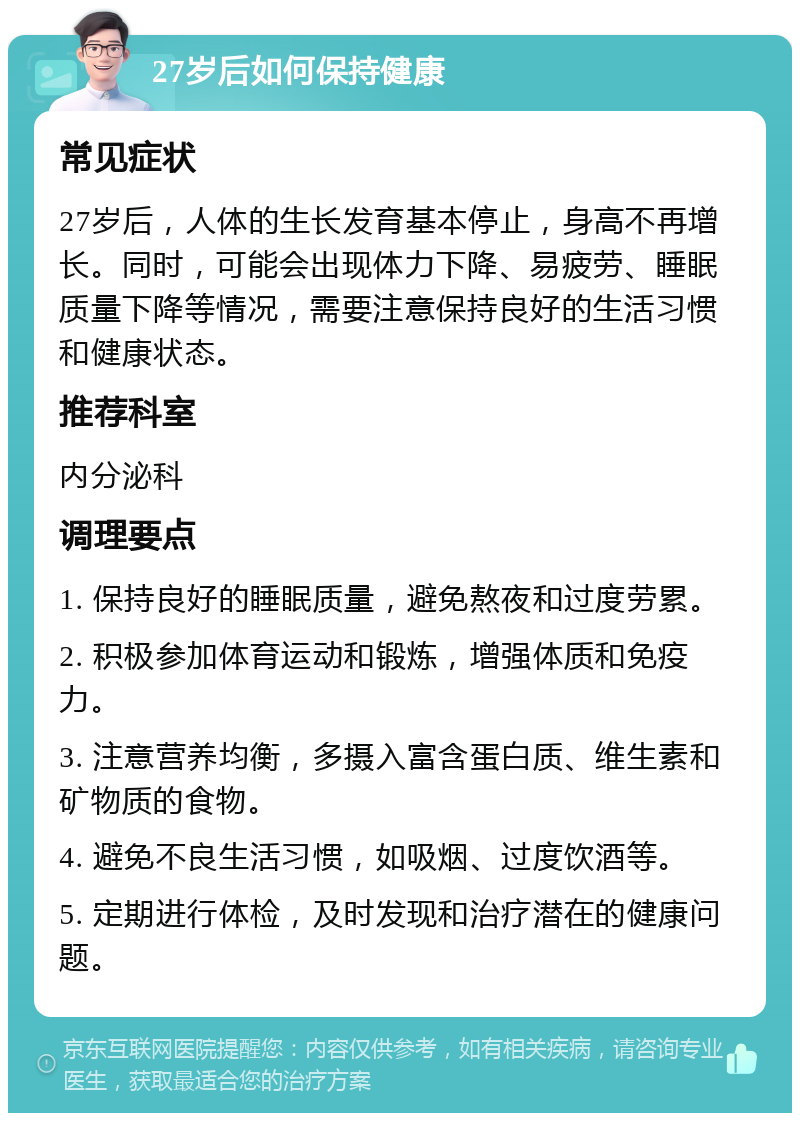 27岁后如何保持健康 常见症状 27岁后，人体的生长发育基本停止，身高不再增长。同时，可能会出现体力下降、易疲劳、睡眠质量下降等情况，需要注意保持良好的生活习惯和健康状态。 推荐科室 内分泌科 调理要点 1. 保持良好的睡眠质量，避免熬夜和过度劳累。 2. 积极参加体育运动和锻炼，增强体质和免疫力。 3. 注意营养均衡，多摄入富含蛋白质、维生素和矿物质的食物。 4. 避免不良生活习惯，如吸烟、过度饮酒等。 5. 定期进行体检，及时发现和治疗潜在的健康问题。