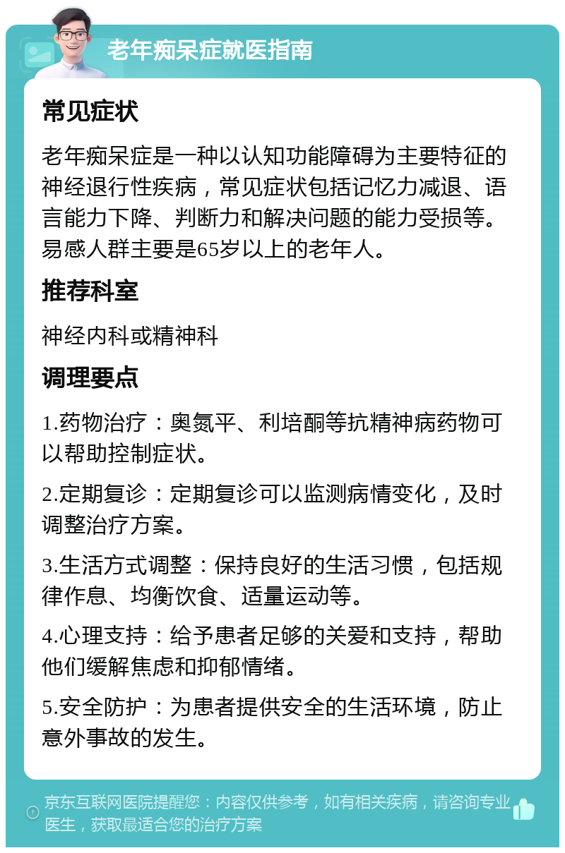 老年痴呆症就医指南 常见症状 老年痴呆症是一种以认知功能障碍为主要特征的神经退行性疾病，常见症状包括记忆力减退、语言能力下降、判断力和解决问题的能力受损等。易感人群主要是65岁以上的老年人。 推荐科室 神经内科或精神科 调理要点 1.药物治疗：奥氮平、利培酮等抗精神病药物可以帮助控制症状。 2.定期复诊：定期复诊可以监测病情变化，及时调整治疗方案。 3.生活方式调整：保持良好的生活习惯，包括规律作息、均衡饮食、适量运动等。 4.心理支持：给予患者足够的关爱和支持，帮助他们缓解焦虑和抑郁情绪。 5.安全防护：为患者提供安全的生活环境，防止意外事故的发生。