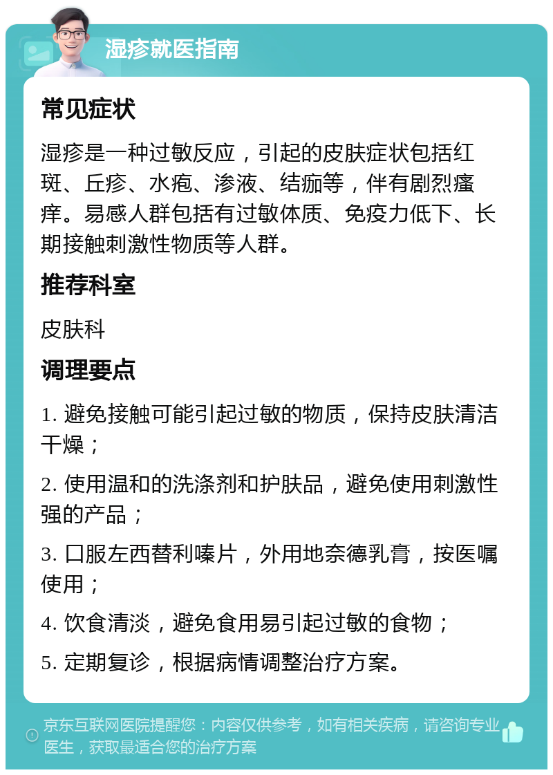 湿疹就医指南 常见症状 湿疹是一种过敏反应，引起的皮肤症状包括红斑、丘疹、水疱、渗液、结痂等，伴有剧烈瘙痒。易感人群包括有过敏体质、免疫力低下、长期接触刺激性物质等人群。 推荐科室 皮肤科 调理要点 1. 避免接触可能引起过敏的物质，保持皮肤清洁干燥； 2. 使用温和的洗涤剂和护肤品，避免使用刺激性强的产品； 3. 口服左西替利嗪片，外用地奈德乳膏，按医嘱使用； 4. 饮食清淡，避免食用易引起过敏的食物； 5. 定期复诊，根据病情调整治疗方案。