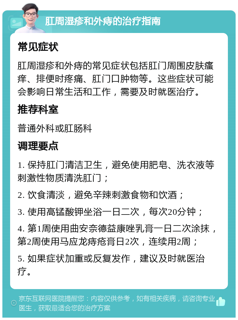 肛周湿疹和外痔的治疗指南 常见症状 肛周湿疹和外痔的常见症状包括肛门周围皮肤瘙痒、排便时疼痛、肛门口肿物等。这些症状可能会影响日常生活和工作，需要及时就医治疗。 推荐科室 普通外科或肛肠科 调理要点 1. 保持肛门清洁卫生，避免使用肥皂、洗衣液等刺激性物质清洗肛门； 2. 饮食清淡，避免辛辣刺激食物和饮酒； 3. 使用高锰酸钾坐浴一日二次，每次20分钟； 4. 第1周使用曲安奈德益康唑乳膏一日二次涂抹，第2周使用马应龙痔疮膏日2次，连续用2周； 5. 如果症状加重或反复发作，建议及时就医治疗。