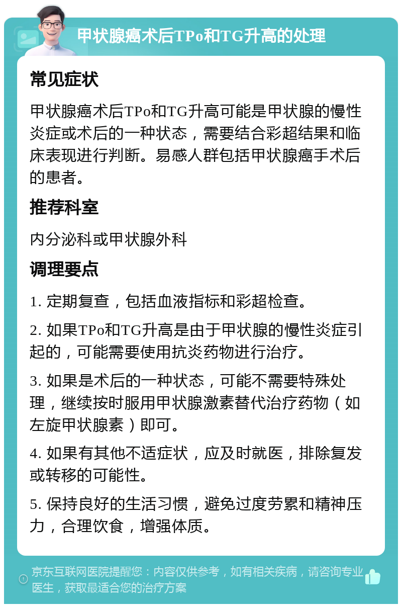 甲状腺癌术后TPo和TG升高的处理 常见症状 甲状腺癌术后TPo和TG升高可能是甲状腺的慢性炎症或术后的一种状态，需要结合彩超结果和临床表现进行判断。易感人群包括甲状腺癌手术后的患者。 推荐科室 内分泌科或甲状腺外科 调理要点 1. 定期复查，包括血液指标和彩超检查。 2. 如果TPo和TG升高是由于甲状腺的慢性炎症引起的，可能需要使用抗炎药物进行治疗。 3. 如果是术后的一种状态，可能不需要特殊处理，继续按时服用甲状腺激素替代治疗药物（如左旋甲状腺素）即可。 4. 如果有其他不适症状，应及时就医，排除复发或转移的可能性。 5. 保持良好的生活习惯，避免过度劳累和精神压力，合理饮食，增强体质。