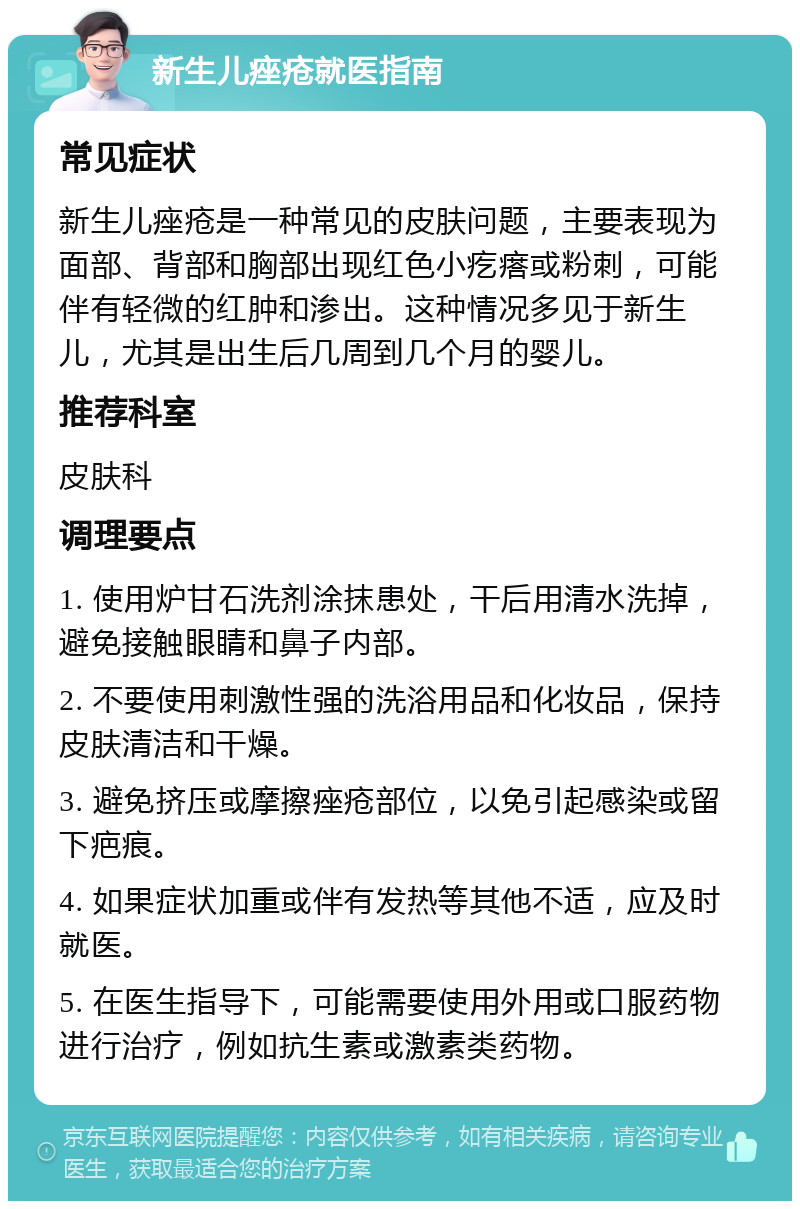 新生儿痤疮就医指南 常见症状 新生儿痤疮是一种常见的皮肤问题，主要表现为面部、背部和胸部出现红色小疙瘩或粉刺，可能伴有轻微的红肿和渗出。这种情况多见于新生儿，尤其是出生后几周到几个月的婴儿。 推荐科室 皮肤科 调理要点 1. 使用炉甘石洗剂涂抹患处，干后用清水洗掉，避免接触眼睛和鼻子内部。 2. 不要使用刺激性强的洗浴用品和化妆品，保持皮肤清洁和干燥。 3. 避免挤压或摩擦痤疮部位，以免引起感染或留下疤痕。 4. 如果症状加重或伴有发热等其他不适，应及时就医。 5. 在医生指导下，可能需要使用外用或口服药物进行治疗，例如抗生素或激素类药物。