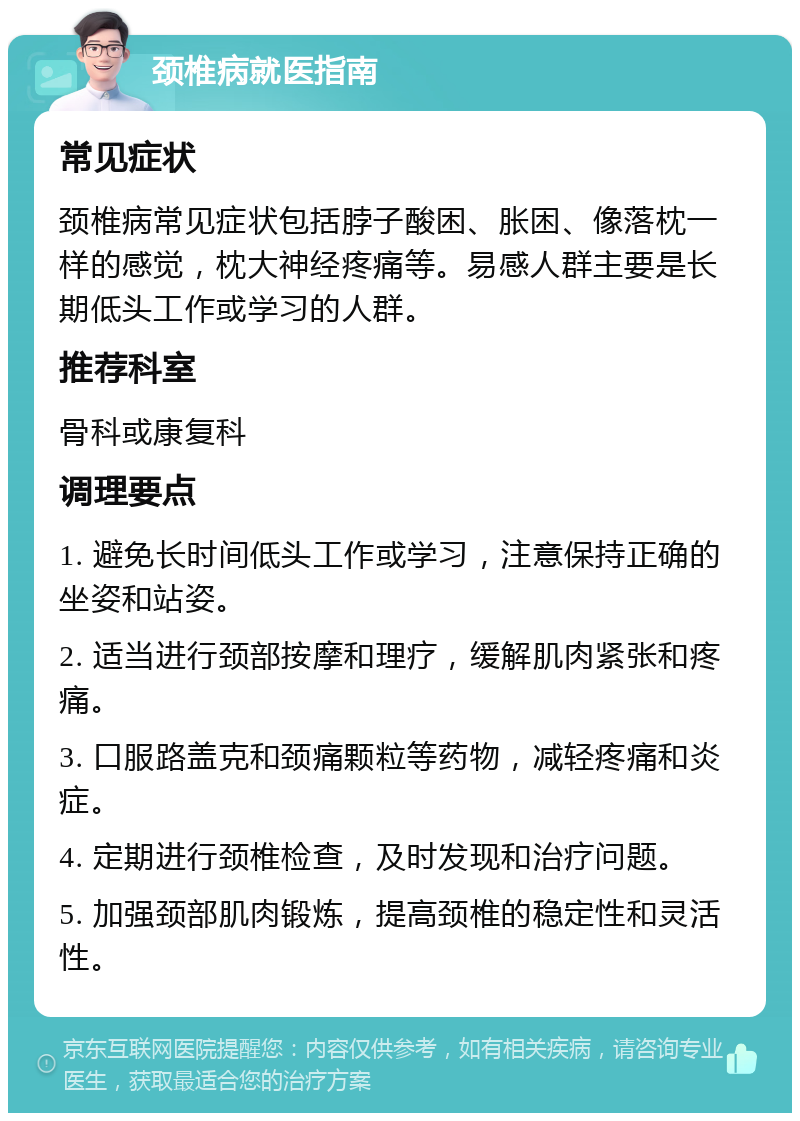 颈椎病就医指南 常见症状 颈椎病常见症状包括脖子酸困、胀困、像落枕一样的感觉，枕大神经疼痛等。易感人群主要是长期低头工作或学习的人群。 推荐科室 骨科或康复科 调理要点 1. 避免长时间低头工作或学习，注意保持正确的坐姿和站姿。 2. 适当进行颈部按摩和理疗，缓解肌肉紧张和疼痛。 3. 口服路盖克和颈痛颗粒等药物，减轻疼痛和炎症。 4. 定期进行颈椎检查，及时发现和治疗问题。 5. 加强颈部肌肉锻炼，提高颈椎的稳定性和灵活性。