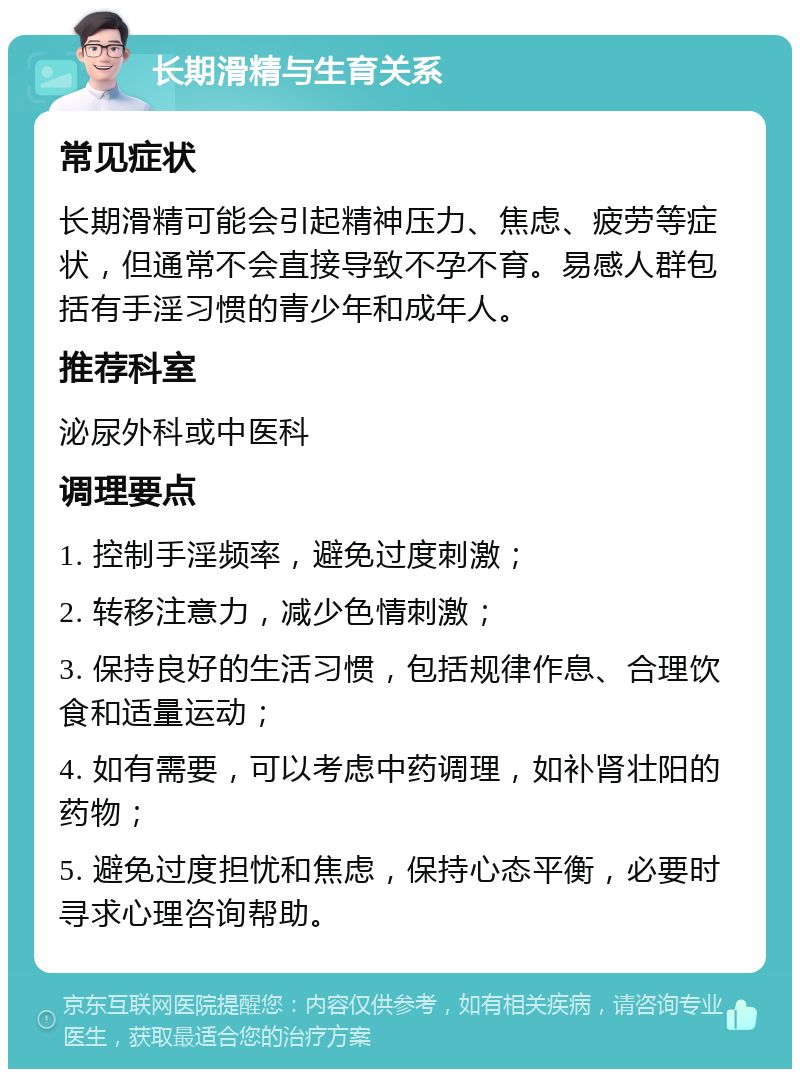 长期滑精与生育关系 常见症状 长期滑精可能会引起精神压力、焦虑、疲劳等症状，但通常不会直接导致不孕不育。易感人群包括有手淫习惯的青少年和成年人。 推荐科室 泌尿外科或中医科 调理要点 1. 控制手淫频率，避免过度刺激； 2. 转移注意力，减少色情刺激； 3. 保持良好的生活习惯，包括规律作息、合理饮食和适量运动； 4. 如有需要，可以考虑中药调理，如补肾壮阳的药物； 5. 避免过度担忧和焦虑，保持心态平衡，必要时寻求心理咨询帮助。