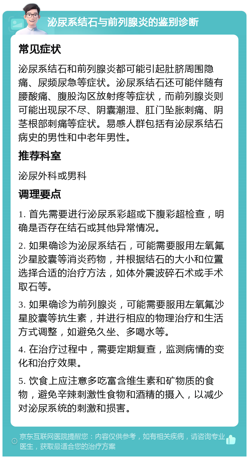 泌尿系结石与前列腺炎的鉴别诊断 常见症状 泌尿系结石和前列腺炎都可能引起肚脐周围隐痛、尿频尿急等症状。泌尿系结石还可能伴随有腰酸痛、腹股沟区放射疼等症状，而前列腺炎则可能出现尿不尽、阴囊潮湿、肛门坠胀刺痛、阴茎根部刺痛等症状。易感人群包括有泌尿系结石病史的男性和中老年男性。 推荐科室 泌尿外科或男科 调理要点 1. 首先需要进行泌尿系彩超或下腹彩超检查，明确是否存在结石或其他异常情况。 2. 如果确诊为泌尿系结石，可能需要服用左氧氟沙星胶囊等消炎药物，并根据结石的大小和位置选择合适的治疗方法，如体外震波碎石术或手术取石等。 3. 如果确诊为前列腺炎，可能需要服用左氧氟沙星胶囊等抗生素，并进行相应的物理治疗和生活方式调整，如避免久坐、多喝水等。 4. 在治疗过程中，需要定期复查，监测病情的变化和治疗效果。 5. 饮食上应注意多吃富含维生素和矿物质的食物，避免辛辣刺激性食物和酒精的摄入，以减少对泌尿系统的刺激和损害。