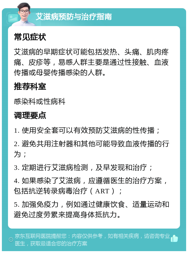 艾滋病预防与治疗指南 常见症状 艾滋病的早期症状可能包括发热、头痛、肌肉疼痛、皮疹等，易感人群主要是通过性接触、血液传播或母婴传播感染的人群。 推荐科室 感染科或性病科 调理要点 1. 使用安全套可以有效预防艾滋病的性传播； 2. 避免共用注射器和其他可能导致血液传播的行为； 3. 定期进行艾滋病检测，及早发现和治疗； 4. 如果感染了艾滋病，应遵循医生的治疗方案，包括抗逆转录病毒治疗（ART）； 5. 加强免疫力，例如通过健康饮食、适量运动和避免过度劳累来提高身体抵抗力。