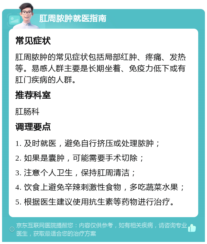 肛周脓肿就医指南 常见症状 肛周脓肿的常见症状包括局部红肿、疼痛、发热等。易感人群主要是长期坐着、免疫力低下或有肛门疾病的人群。 推荐科室 肛肠科 调理要点 1. 及时就医，避免自行挤压或处理脓肿； 2. 如果是囊肿，可能需要手术切除； 3. 注意个人卫生，保持肛周清洁； 4. 饮食上避免辛辣刺激性食物，多吃蔬菜水果； 5. 根据医生建议使用抗生素等药物进行治疗。