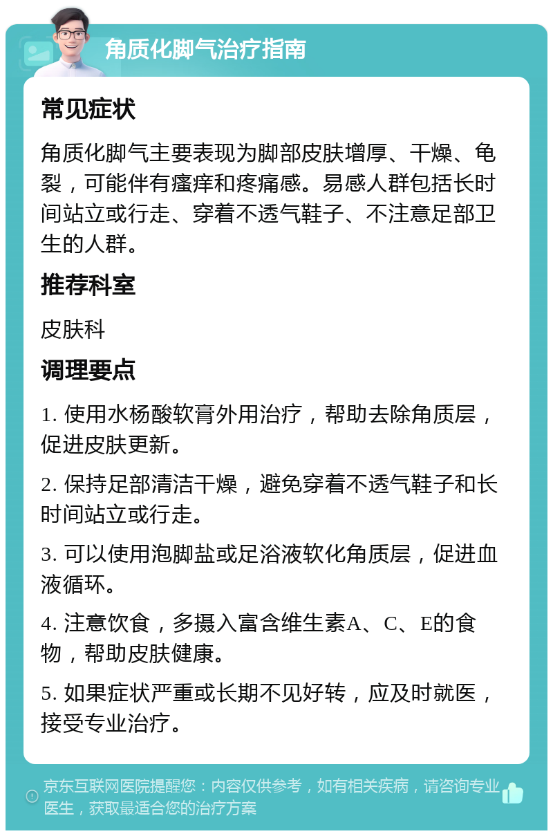 角质化脚气治疗指南 常见症状 角质化脚气主要表现为脚部皮肤增厚、干燥、龟裂，可能伴有瘙痒和疼痛感。易感人群包括长时间站立或行走、穿着不透气鞋子、不注意足部卫生的人群。 推荐科室 皮肤科 调理要点 1. 使用水杨酸软膏外用治疗，帮助去除角质层，促进皮肤更新。 2. 保持足部清洁干燥，避免穿着不透气鞋子和长时间站立或行走。 3. 可以使用泡脚盐或足浴液软化角质层，促进血液循环。 4. 注意饮食，多摄入富含维生素A、C、E的食物，帮助皮肤健康。 5. 如果症状严重或长期不见好转，应及时就医，接受专业治疗。