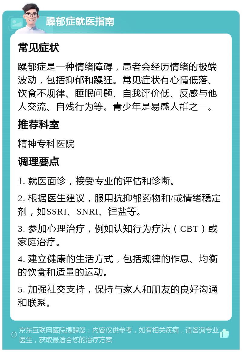 躁郁症就医指南 常见症状 躁郁症是一种情绪障碍，患者会经历情绪的极端波动，包括抑郁和躁狂。常见症状有心情低落、饮食不规律、睡眠问题、自我评价低、反感与他人交流、自残行为等。青少年是易感人群之一。 推荐科室 精神专科医院 调理要点 1. 就医面诊，接受专业的评估和诊断。 2. 根据医生建议，服用抗抑郁药物和/或情绪稳定剂，如SSRI、SNRI、锂盐等。 3. 参加心理治疗，例如认知行为疗法（CBT）或家庭治疗。 4. 建立健康的生活方式，包括规律的作息、均衡的饮食和适量的运动。 5. 加强社交支持，保持与家人和朋友的良好沟通和联系。