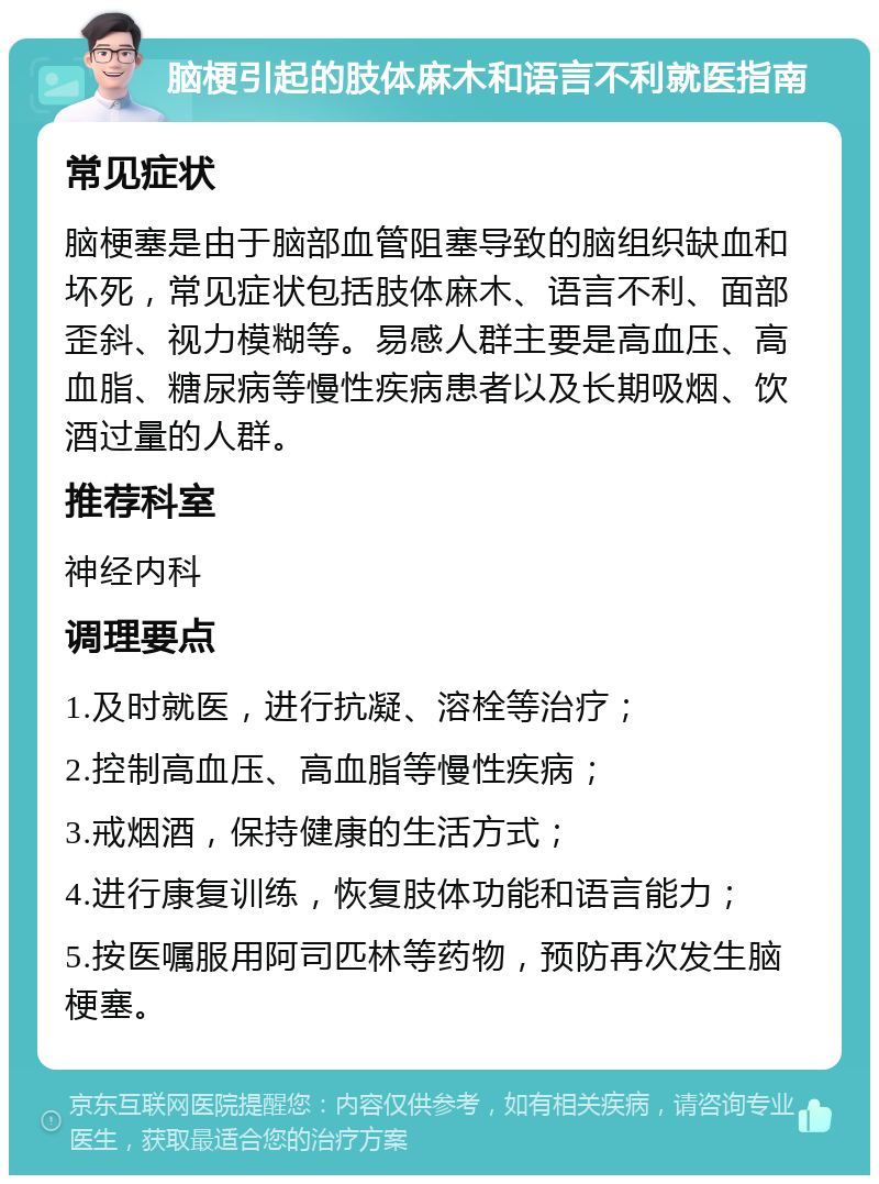 脑梗引起的肢体麻木和语言不利就医指南 常见症状 脑梗塞是由于脑部血管阻塞导致的脑组织缺血和坏死，常见症状包括肢体麻木、语言不利、面部歪斜、视力模糊等。易感人群主要是高血压、高血脂、糖尿病等慢性疾病患者以及长期吸烟、饮酒过量的人群。 推荐科室 神经内科 调理要点 1.及时就医，进行抗凝、溶栓等治疗； 2.控制高血压、高血脂等慢性疾病； 3.戒烟酒，保持健康的生活方式； 4.进行康复训练，恢复肢体功能和语言能力； 5.按医嘱服用阿司匹林等药物，预防再次发生脑梗塞。