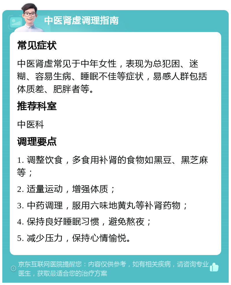 中医肾虚调理指南 常见症状 中医肾虚常见于中年女性，表现为总犯困、迷糊、容易生病、睡眠不佳等症状，易感人群包括体质差、肥胖者等。 推荐科室 中医科 调理要点 1. 调整饮食，多食用补肾的食物如黑豆、黑芝麻等； 2. 适量运动，增强体质； 3. 中药调理，服用六味地黄丸等补肾药物； 4. 保持良好睡眠习惯，避免熬夜； 5. 减少压力，保持心情愉悦。